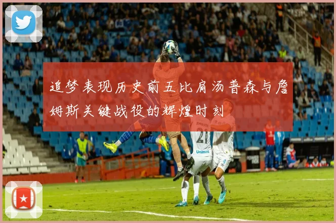追梦表现历史前五比肩汤普森与詹姆斯关键战役的辉煌时刻