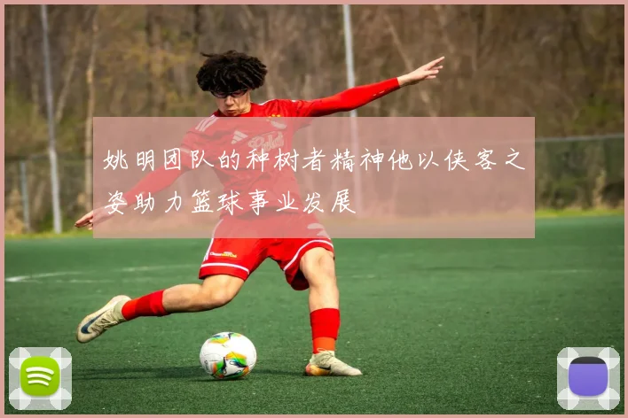 姚明团队的种树者精神他以侠客之姿助力篮球事业发展