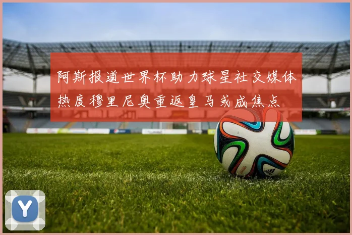 阿斯报道世界杯助力球星社交媒体热度穆里尼奥重返皇马或成焦点