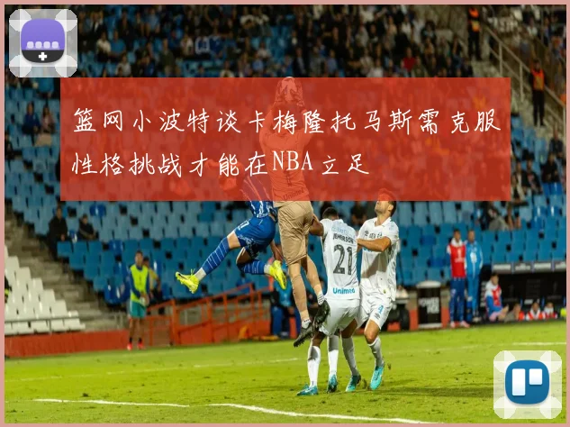 篮网小波特谈卡梅隆托马斯需克服性格挑战才能在NBA立足