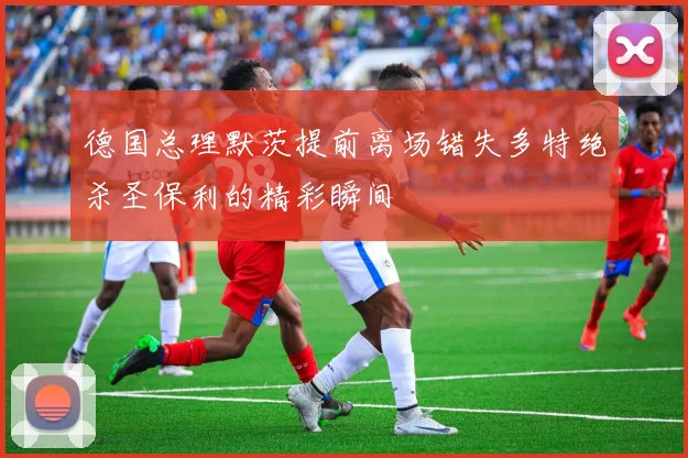 德国总理默茨提前离场错失多特绝杀圣保利的精彩瞬间