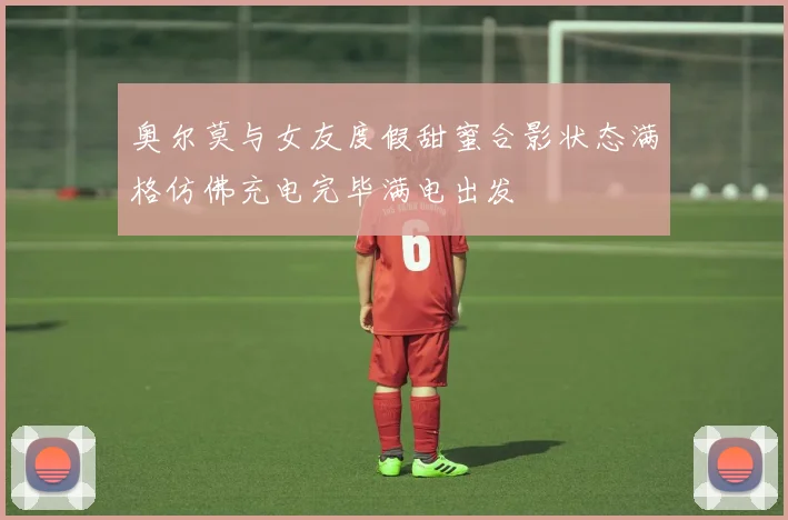奥尔莫与女友度假甜蜜合影状态满格仿佛充电完毕满电出发