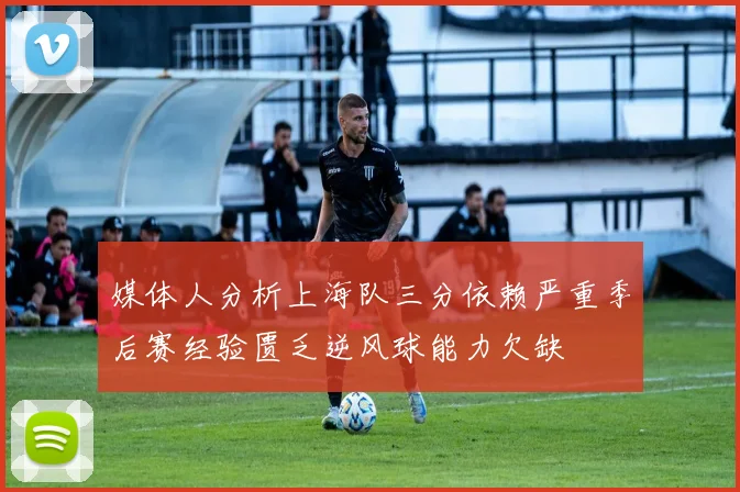 媒体人分析上海队三分依赖严重季后赛经验匮乏逆风球能力欠缺