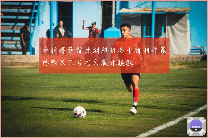 加拉塔萨雷计划租借洛卡特利并最终购买已与尤文展开接触