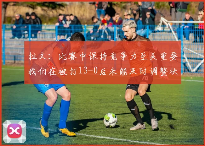 拉文：比赛中保持竞争力至关重要我们在被打13-0后未能及时调整状态