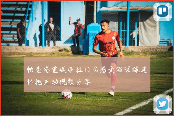 帕奎塔重返弗拉门戈感受温暖球迷怀抱互动视频分享