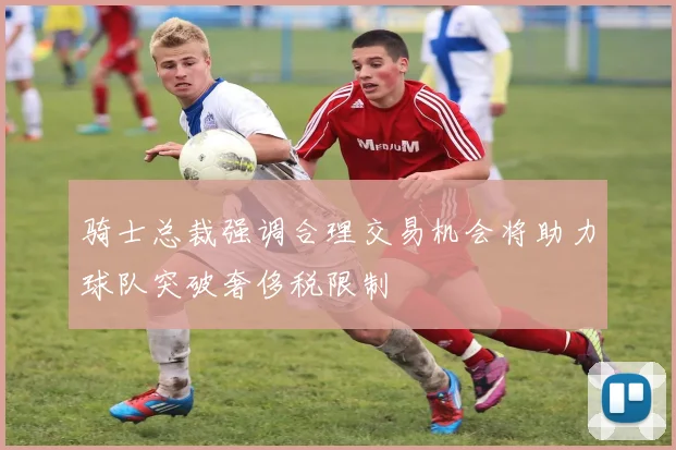 骑士总裁强调合理交易机会将助力球队突破奢侈税限制