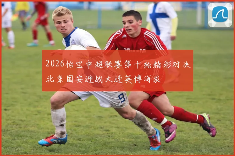 2026怡宝中超联赛第十轮精彩对决北京国安迎战大连英博海发