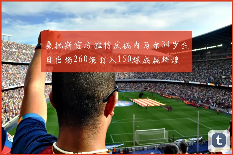 桑托斯官方推特庆祝内马尔34岁生日出场260场打入150球成就辉煌