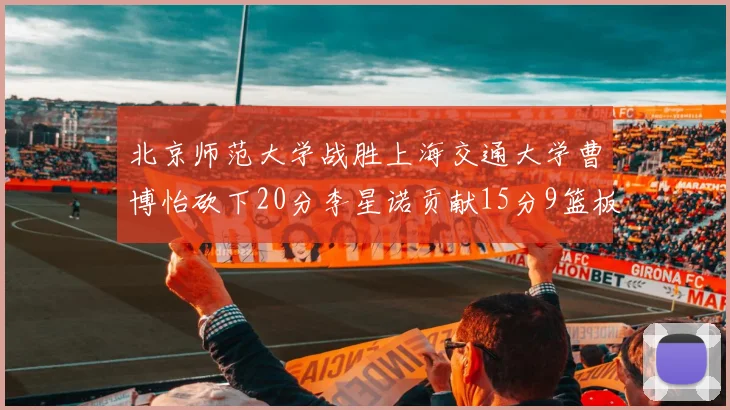 北京师范大学战胜上海交通大学曹博怡砍下20分李星诺贡献15分9篮板马天雨表现出色