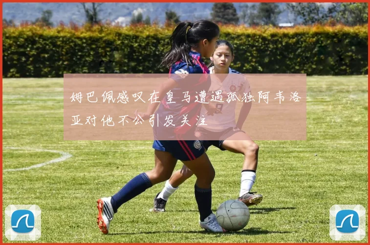 姆巴佩感叹在皇马遭遇孤独阿韦洛亚对他不公引发关注