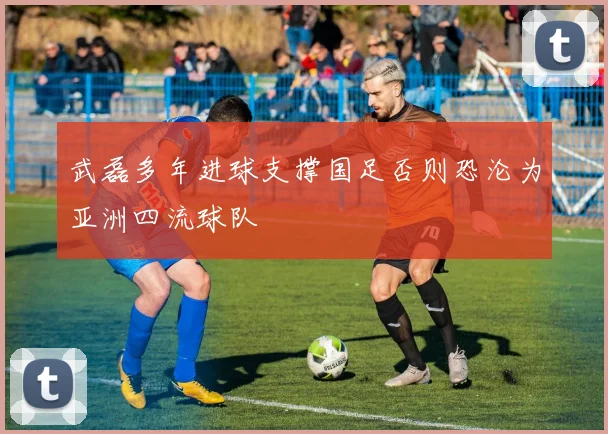 武磊多年进球支撑国足否则恐沦为亚洲四流球队