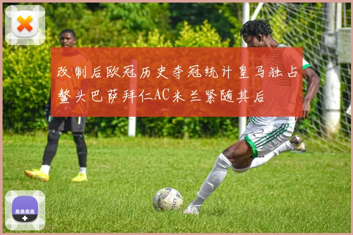 改制后欧冠历史夺冠统计皇马独占鳌头巴萨拜仁AC米兰紧随其后