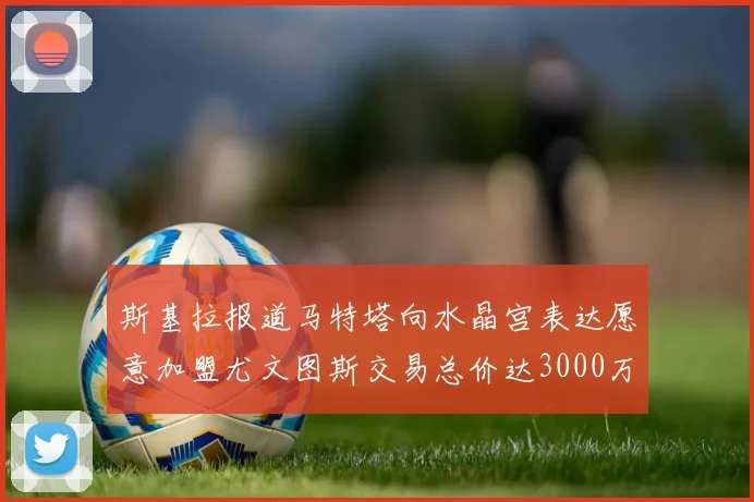 斯基拉报道马特塔向水晶宫表达愿意加盟尤文图斯交易总价达3000万欧元